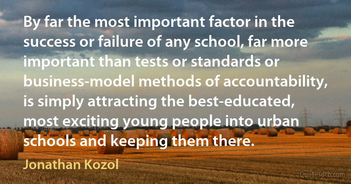 By far the most important factor in the success or failure of any school, far more important than tests or standards or business-model methods of accountability, is simply attracting the best-educated, most exciting young people into urban schools and keeping them there. (Jonathan Kozol)