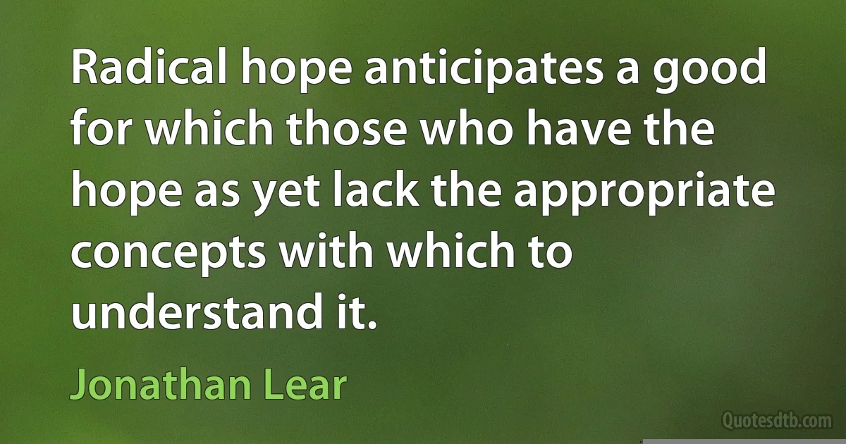 Radical hope anticipates a good for which those who have the hope as yet lack the appropriate concepts with which to understand it. (Jonathan Lear)