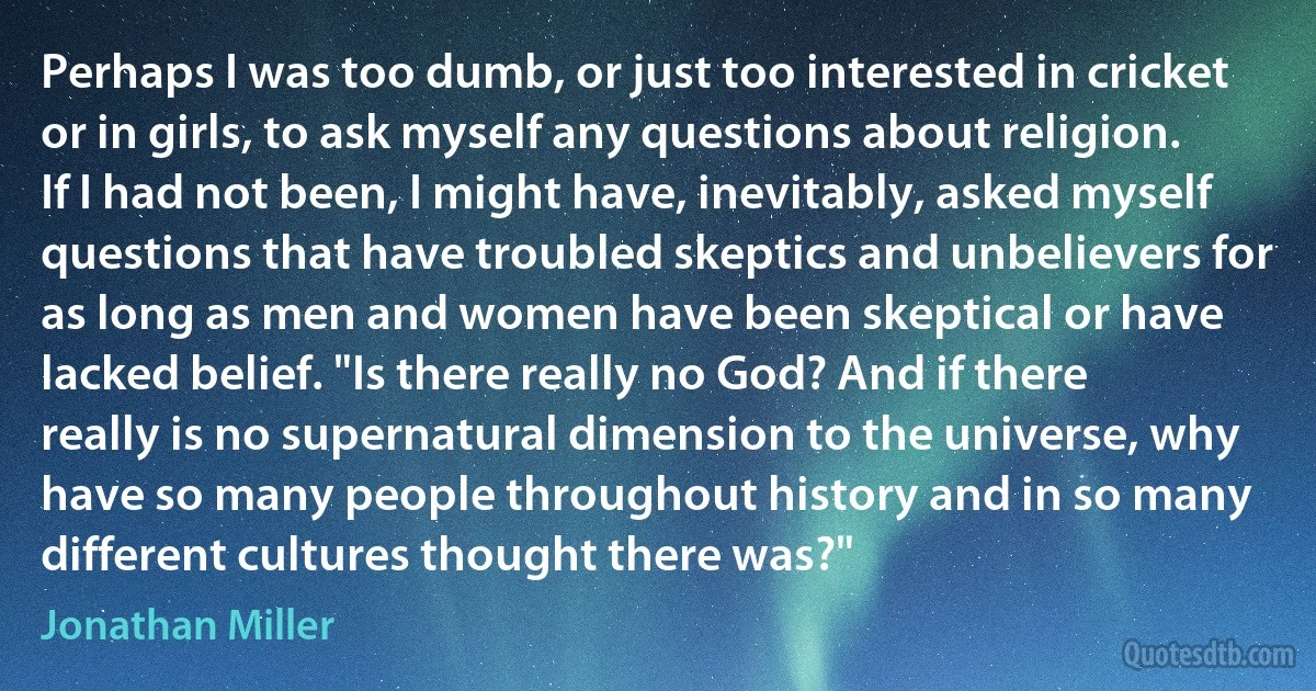 Perhaps I was too dumb, or just too interested in cricket or in girls, to ask myself any questions about religion. If I had not been, I might have, inevitably, asked myself questions that have troubled skeptics and unbelievers for as long as men and women have been skeptical or have lacked belief. "Is there really no God? And if there really is no supernatural dimension to the universe, why have so many people throughout history and in so many different cultures thought there was?" (Jonathan Miller)