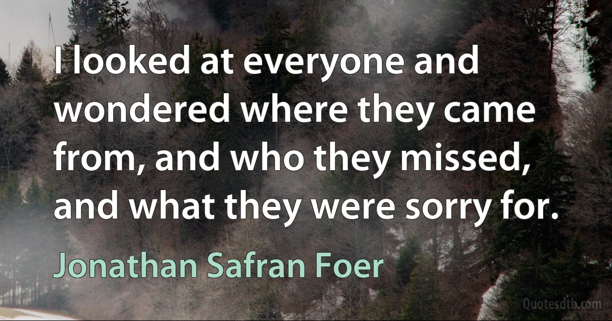 I looked at everyone and wondered where they came from, and who they missed, and what they were sorry for. (Jonathan Safran Foer)