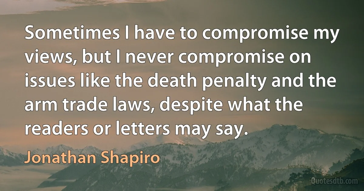 Sometimes I have to compromise my views, but I never compromise on issues like the death penalty and the arm trade laws, despite what the readers or letters may say. (Jonathan Shapiro)