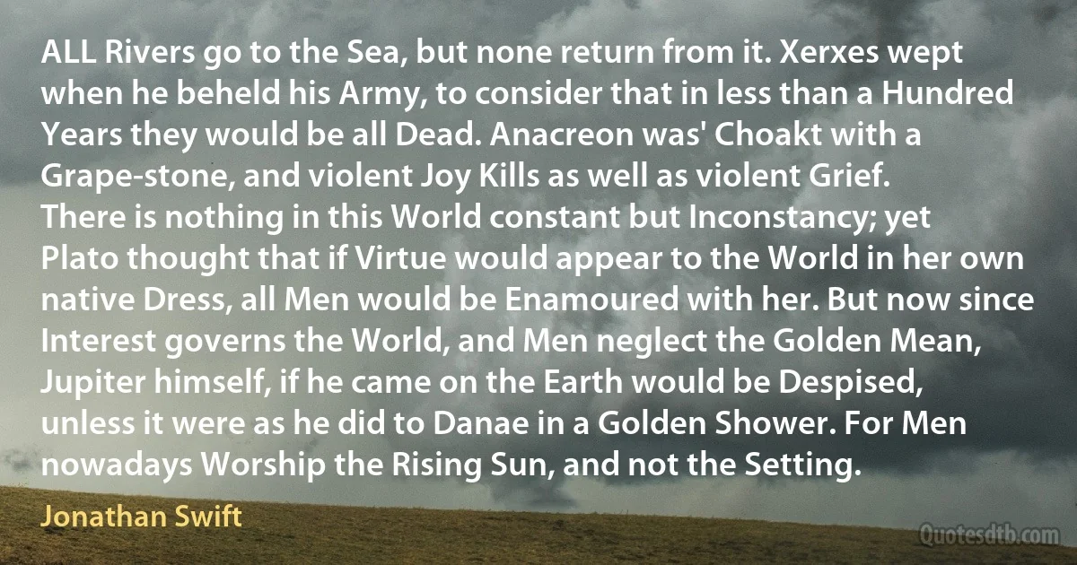 ALL Rivers go to the Sea, but none return from it. Xerxes wept when he beheld his Army, to consider that in less than a Hundred Years they would be all Dead. Anacreon was' Choakt with a Grape-stone, and violent Joy Kills as well as violent Grief. There is nothing in this World constant but Inconstancy; yet Plato thought that if Virtue would appear to the World in her own native Dress, all Men would be Enamoured with her. But now since Interest governs the World, and Men neglect the Golden Mean, Jupiter himself, if he came on the Earth would be Despised, unless it were as he did to Danae in a Golden Shower. For Men nowadays Worship the Rising Sun, and not the Setting. (Jonathan Swift)