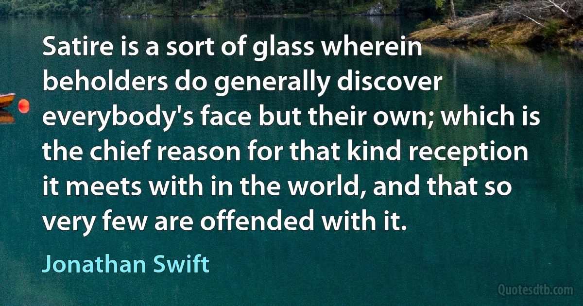 Satire is a sort of glass wherein beholders do generally discover everybody's face but their own; which is the chief reason for that kind reception it meets with in the world, and that so very few are offended with it. (Jonathan Swift)