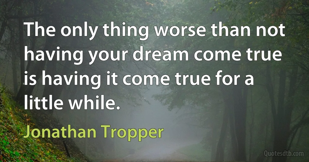 The only thing worse than not having your dream come true is having it come true for a little while. (Jonathan Tropper)