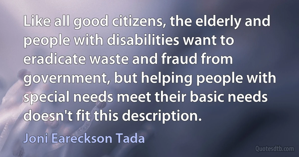 Like all good citizens, the elderly and people with disabilities want to eradicate waste and fraud from government, but helping people with special needs meet their basic needs doesn't fit this description. (Joni Eareckson Tada)