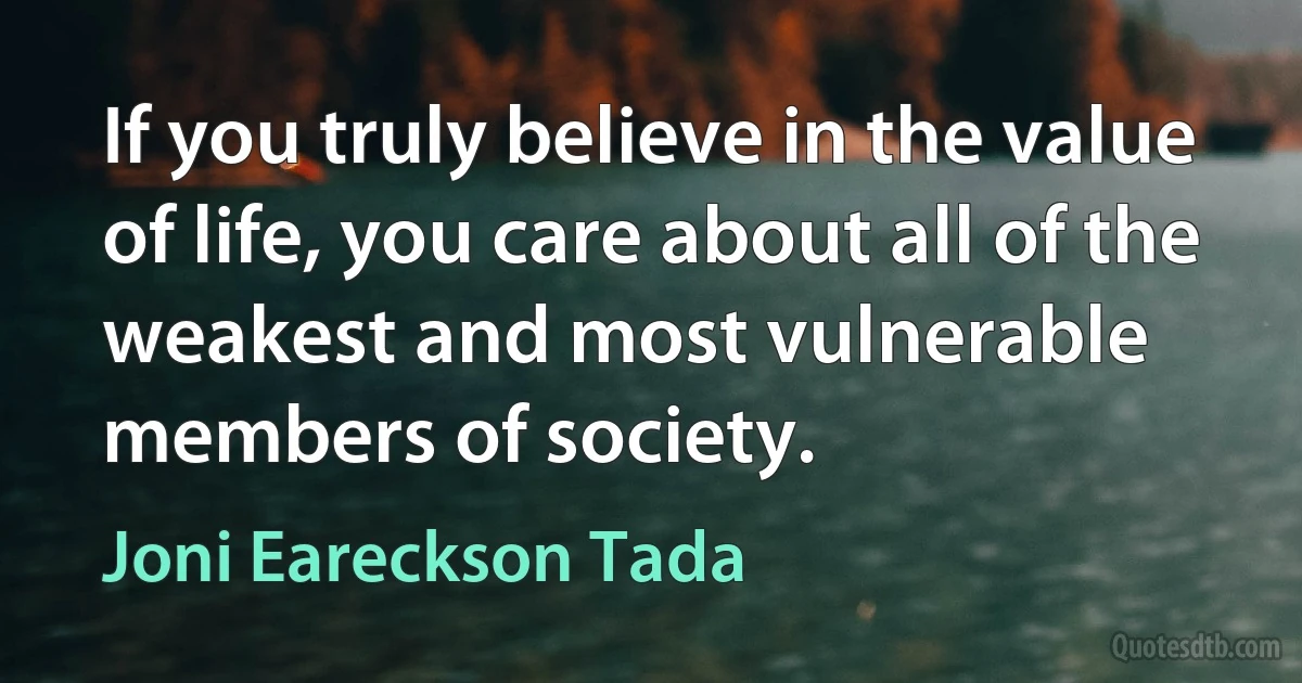 If you truly believe in the value of life, you care about all of the weakest and most vulnerable members of society. (Joni Eareckson Tada)