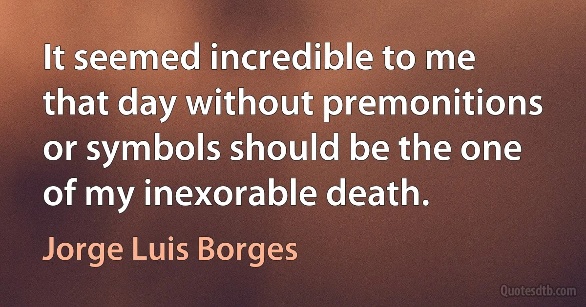 It seemed incredible to me that day without premonitions or symbols should be the one of my inexorable death. (Jorge Luis Borges)