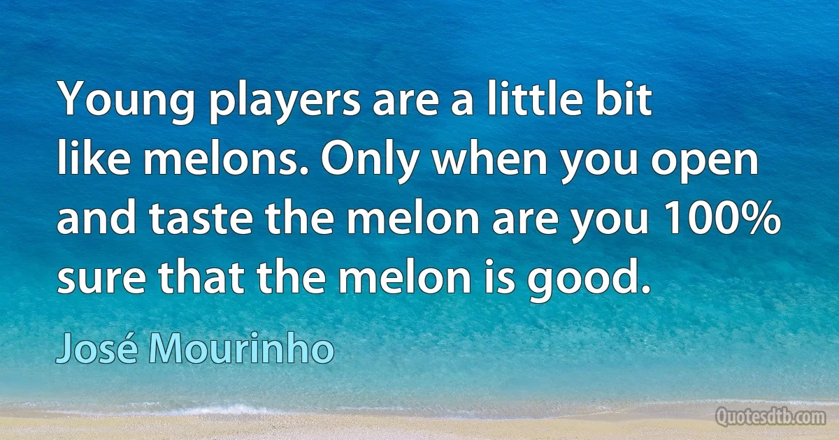 Young players are a little bit like melons. Only when you open and taste the melon are you 100% sure that the melon is good. (José Mourinho)