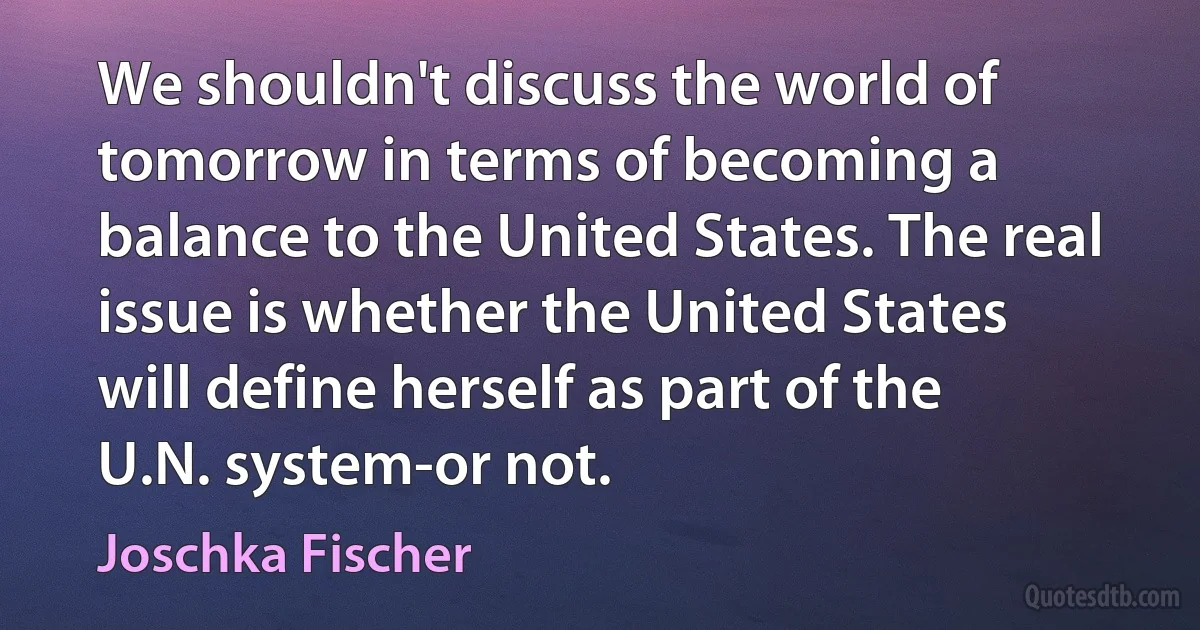 We shouldn't discuss the world of tomorrow in terms of becoming a balance to the United States. The real issue is whether the United States will define herself as part of the U.N. system-or not. (Joschka Fischer)