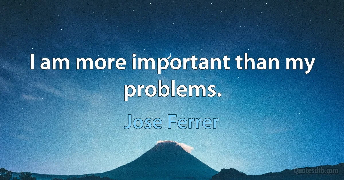 I am more important than my problems. (Jose Ferrer)