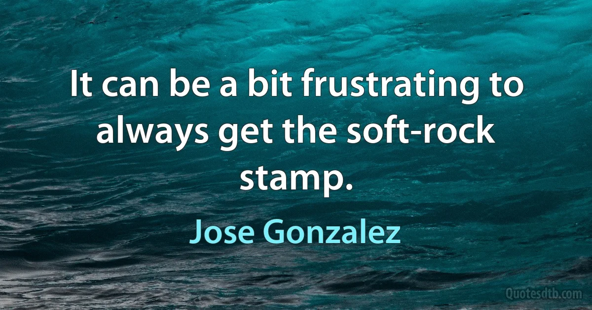 It can be a bit frustrating to always get the soft-rock stamp. (Jose Gonzalez)