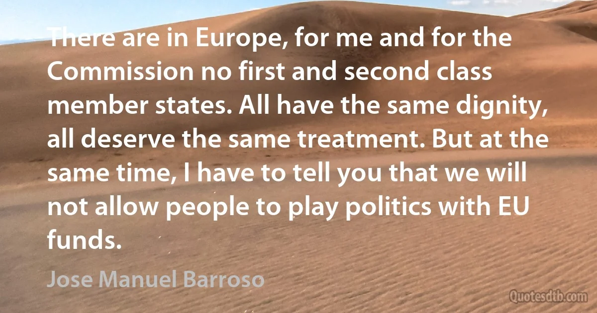 There are in Europe, for me and for the Commission no first and second class member states. All have the same dignity, all deserve the same treatment. But at the same time, I have to tell you that we will not allow people to play politics with EU funds. (Jose Manuel Barroso)