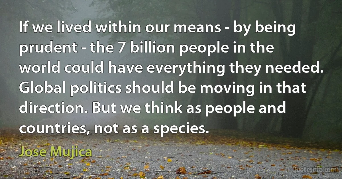 If we lived within our means - by being prudent - the 7 billion people in the world could have everything they needed. Global politics should be moving in that direction. But we think as people and countries, not as a species. (Jose Mujica)