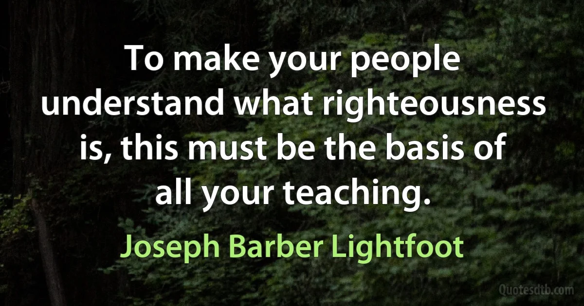 To make your people understand what righteousness is, this must be the basis of all your teaching. (Joseph Barber Lightfoot)