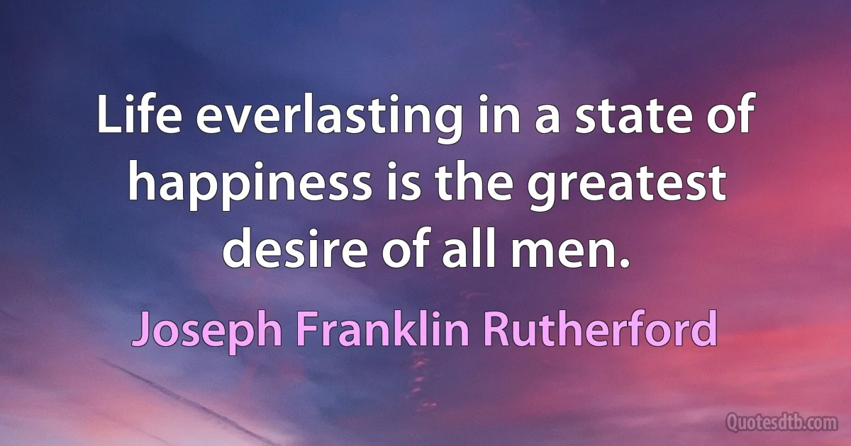 Life everlasting in a state of happiness is the greatest desire of all men. (Joseph Franklin Rutherford)