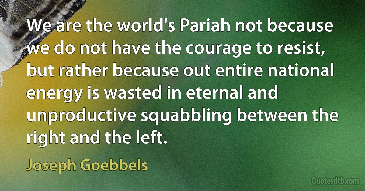 We are the world's Pariah not because we do not have the courage to resist, but rather because out entire national energy is wasted in eternal and unproductive squabbling between the right and the left. (Joseph Goebbels)