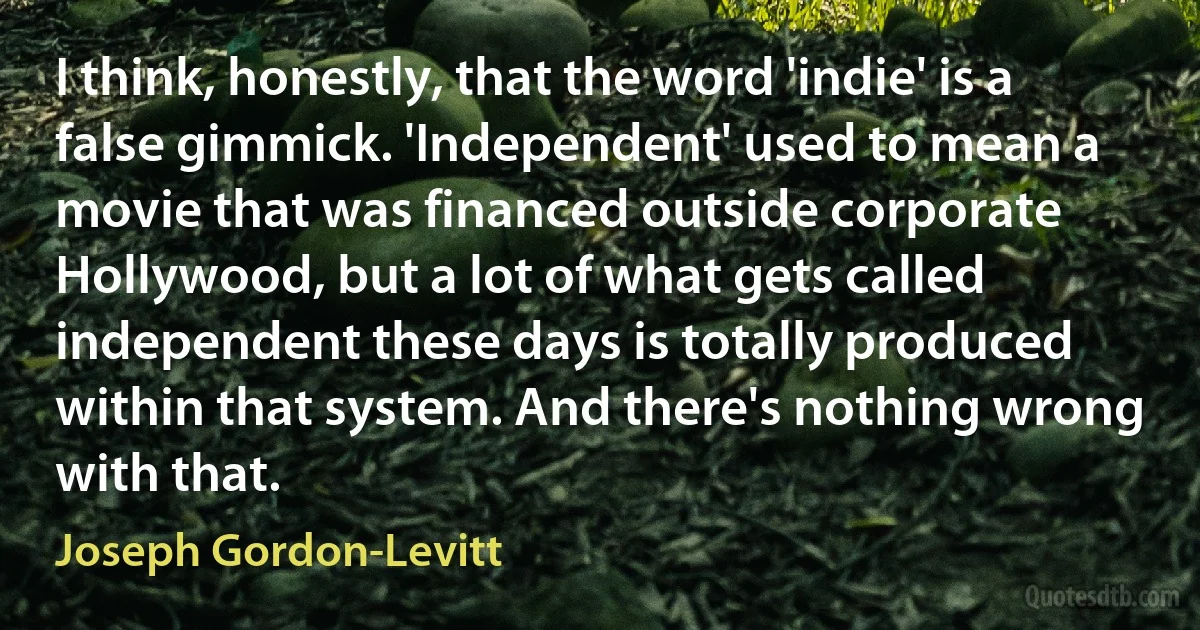 I think, honestly, that the word 'indie' is a false gimmick. 'Independent' used to mean a movie that was financed outside corporate Hollywood, but a lot of what gets called independent these days is totally produced within that system. And there's nothing wrong with that. (Joseph Gordon-Levitt)