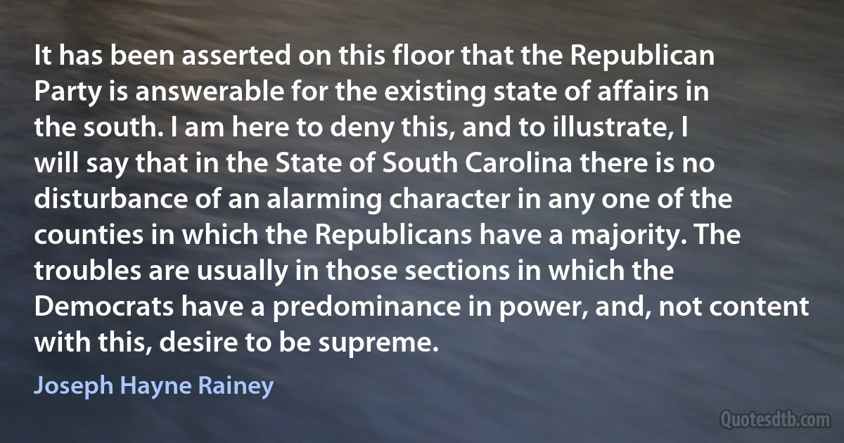 It has been asserted on this floor that the Republican Party is answerable for the existing state of affairs in the south. I am here to deny this, and to illustrate, I will say that in the State of South Carolina there is no disturbance of an alarming character in any one of the counties in which the Republicans have a majority. The troubles are usually in those sections in which the Democrats have a predominance in power, and, not content with this, desire to be supreme. (Joseph Hayne Rainey)