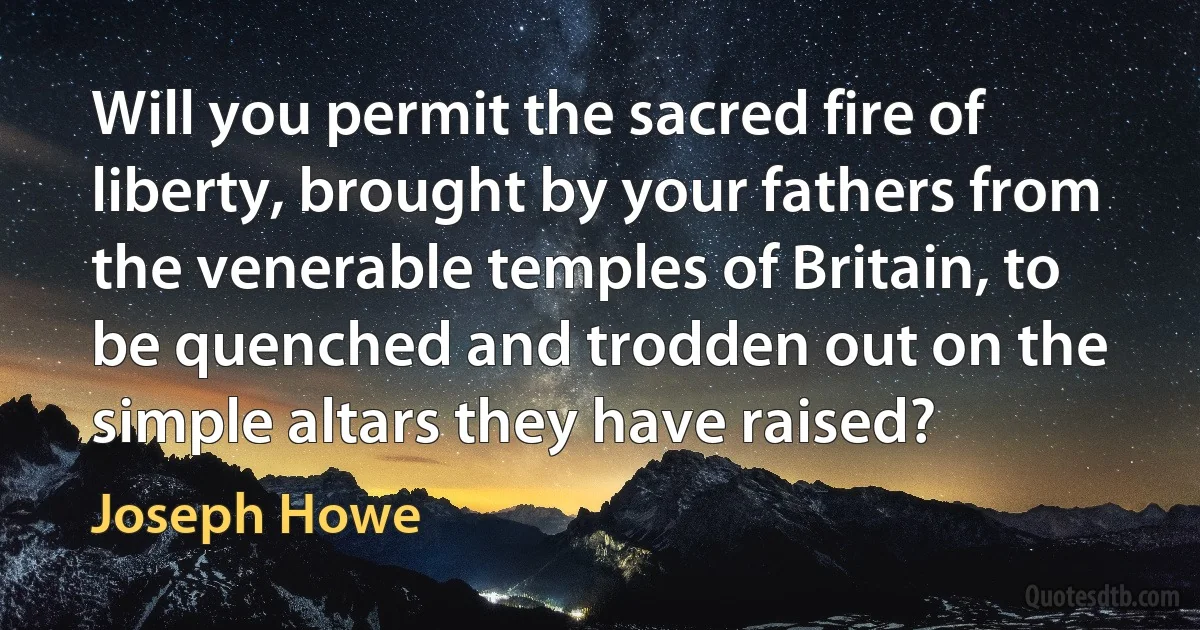 Will you permit the sacred fire of liberty, brought by your fathers from the venerable temples of Britain, to be quenched and trodden out on the simple altars they have raised? (Joseph Howe)