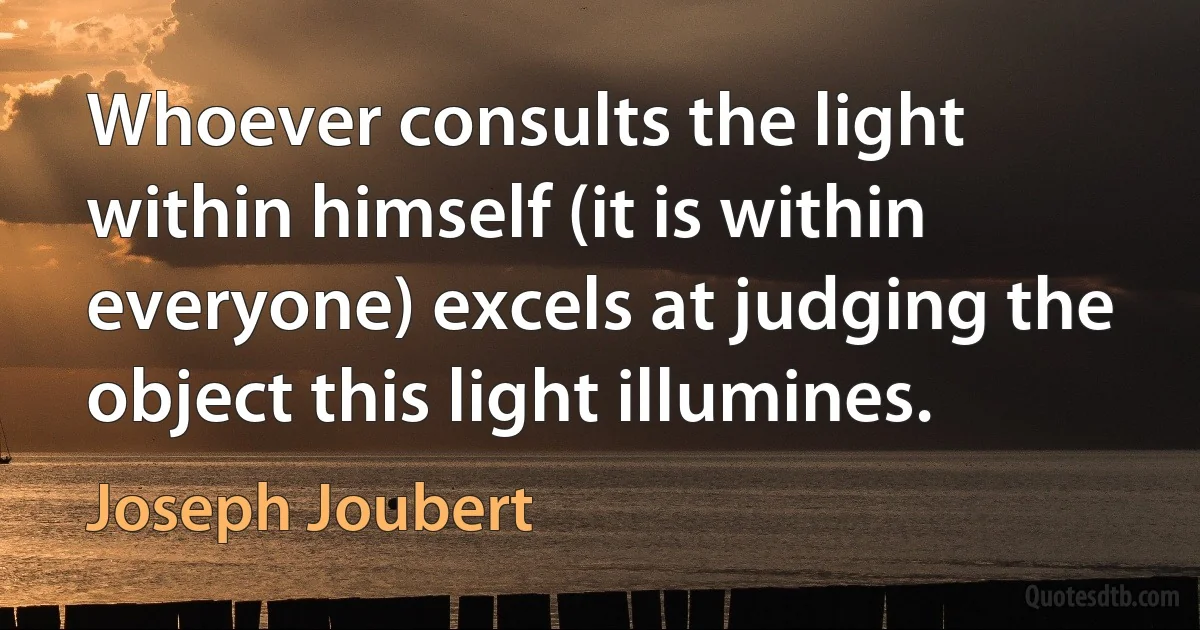 Whoever consults the light within himself (it is within everyone) excels at judging the object this light illumines. (Joseph Joubert)