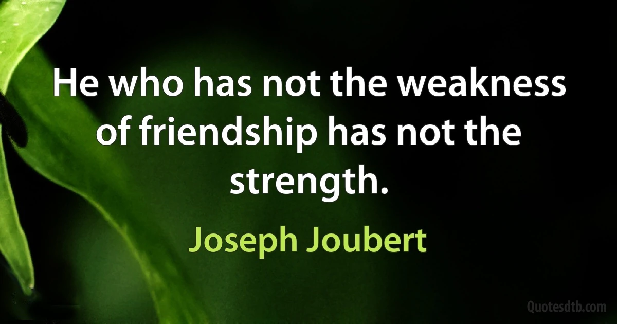 He who has not the weakness of friendship has not the strength. (Joseph Joubert)