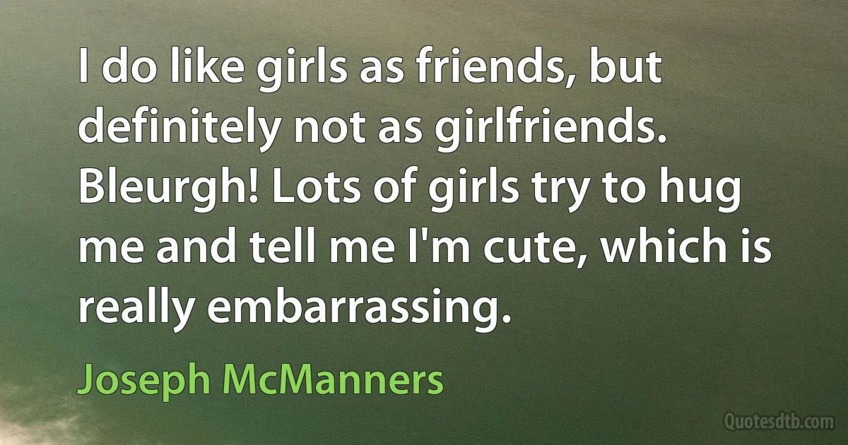 I do like girls as friends, but definitely not as girlfriends. Bleurgh! Lots of girls try to hug me and tell me I'm cute, which is really embarrassing. (Joseph McManners)