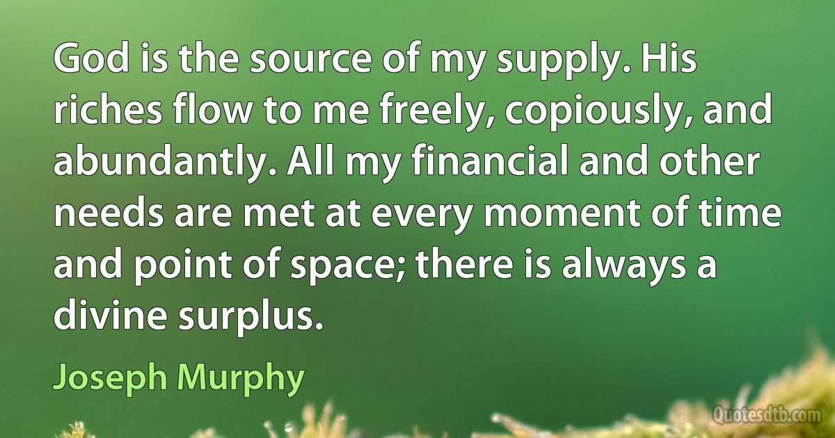 God is the source of my supply. His riches flow to me freely, copiously, and abundantly. All my financial and other needs are met at every moment of time and point of space; there is always a divine surplus. (Joseph Murphy)