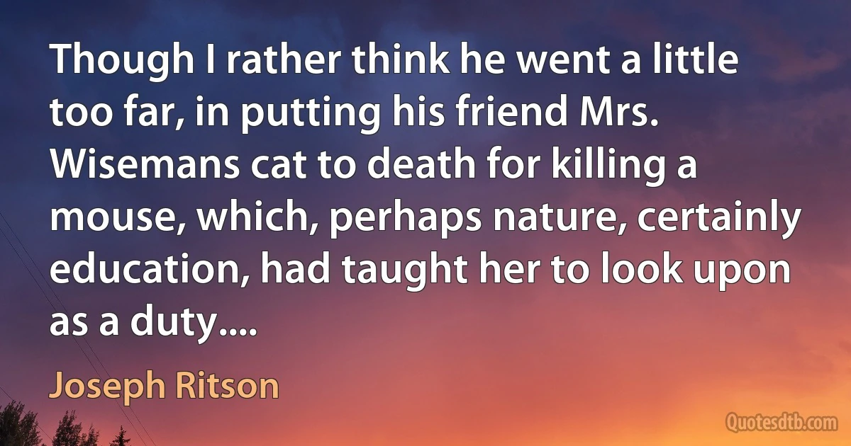 Though I rather think he went a little too far, in putting his friend Mrs. Wisemans cat to death for killing a mouse, which, perhaps nature, certainly education, had taught her to look upon as a duty.... (Joseph Ritson)