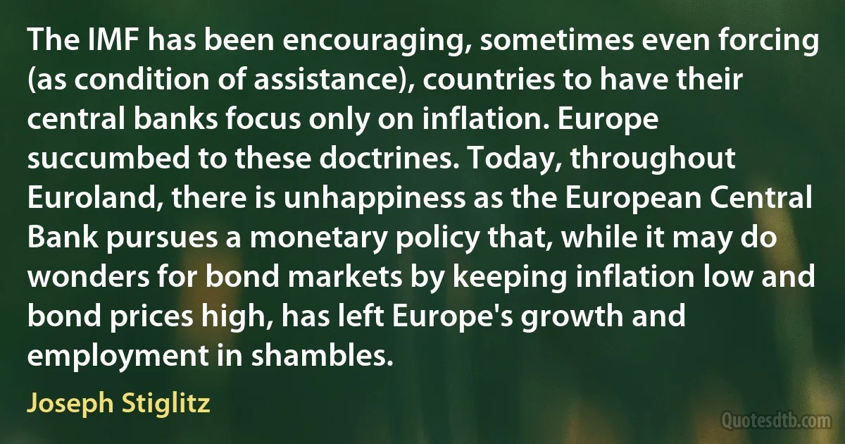 The IMF has been encouraging, sometimes even forcing (as condition of assistance), countries to have their central banks focus only on inflation. Europe succumbed to these doctrines. Today, throughout Euroland, there is unhappiness as the European Central Bank pursues a monetary policy that, while it may do wonders for bond markets by keeping inflation low and bond prices high, has left Europe's growth and employment in shambles. (Joseph Stiglitz)