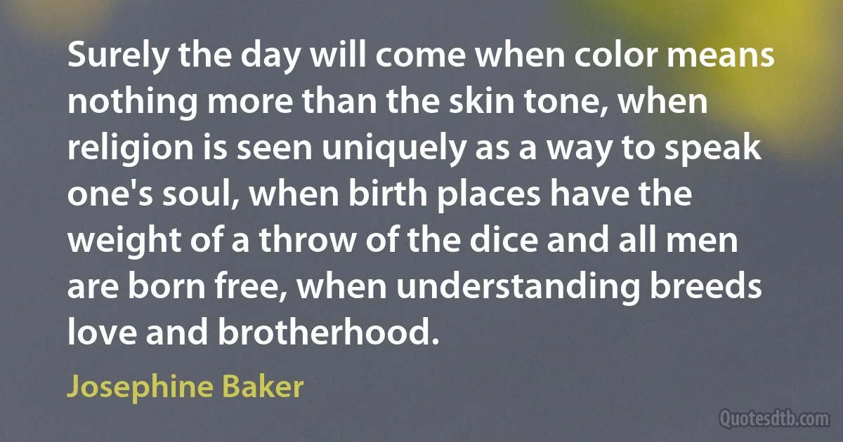 Surely the day will come when color means nothing more than the skin tone, when religion is seen uniquely as a way to speak one's soul, when birth places have the weight of a throw of the dice and all men are born free, when understanding breeds love and brotherhood. (Josephine Baker)