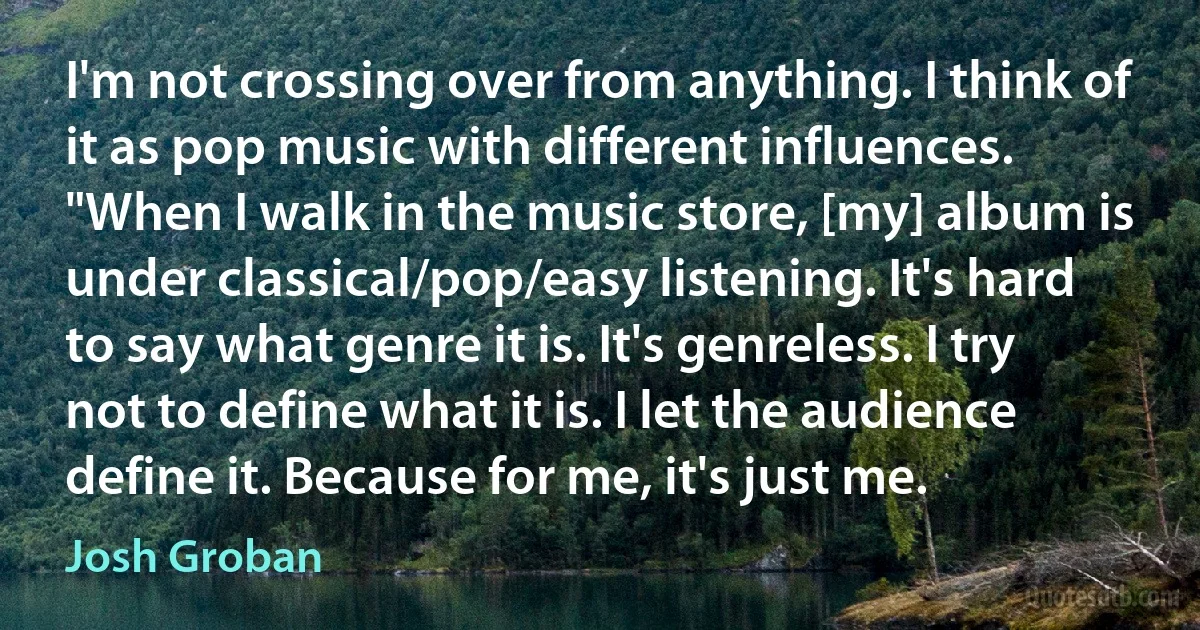 I'm not crossing over from anything. I think of it as pop music with different influences. "When I walk in the music store, [my] album is under classical/pop/easy listening. It's hard to say what genre it is. It's genreless. I try not to define what it is. I let the audience define it. Because for me, it's just me. (Josh Groban)