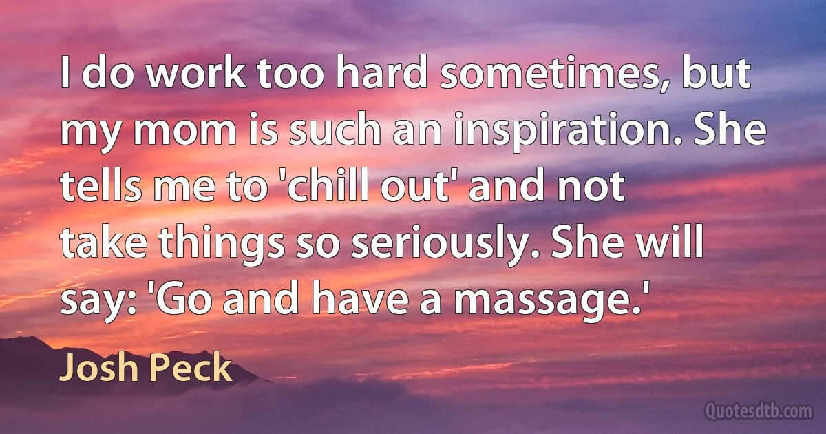 I do work too hard sometimes, but my mom is such an inspiration. She tells me to 'chill out' and not take things so seriously. She will say: 'Go and have a massage.' (Josh Peck)