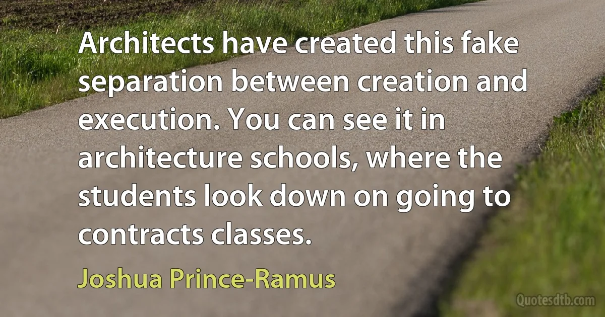 Architects have created this fake separation between creation and execution. You can see it in architecture schools, where the students look down on going to contracts classes. (Joshua Prince-Ramus)