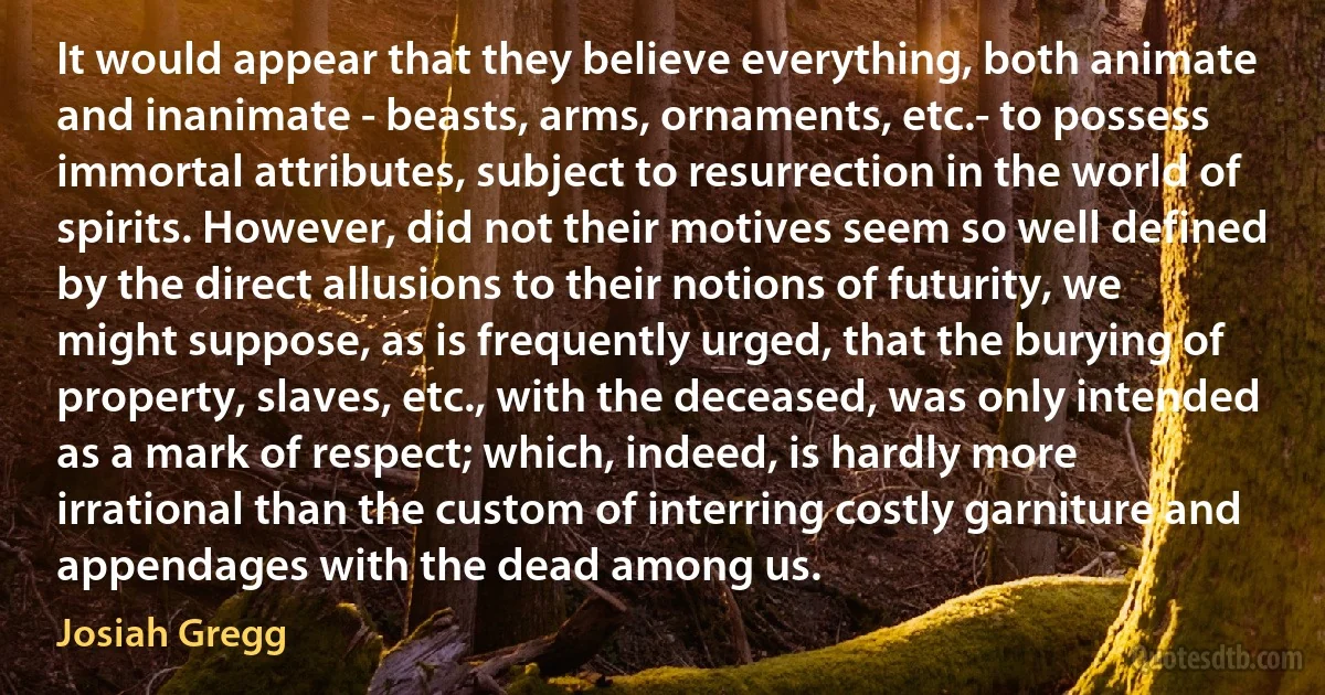 It would appear that they believe everything, both animate and inanimate - beasts, arms, ornaments, etc.- to possess immortal attributes, subject to resurrection in the world of spirits. However, did not their motives seem so well defined by the direct allusions to their notions of futurity, we might suppose, as is frequently urged, that the burying of property, slaves, etc., with the deceased, was only intended as a mark of respect; which, indeed, is hardly more irrational than the custom of interring costly garniture and appendages with the dead among us. (Josiah Gregg)