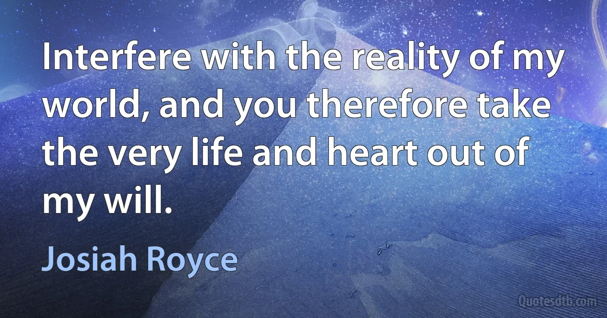 Interfere with the reality of my world, and you therefore take the very life and heart out of my will. (Josiah Royce)