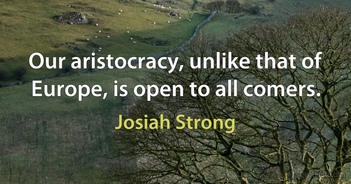 Our aristocracy, unlike that of Europe, is open to all comers. (Josiah Strong)