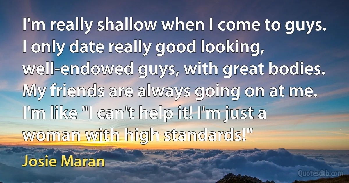 I'm really shallow when I come to guys. I only date really good looking, well-endowed guys, with great bodies. My friends are always going on at me. I'm like "I can't help it! I'm just a woman with high standards!" (Josie Maran)