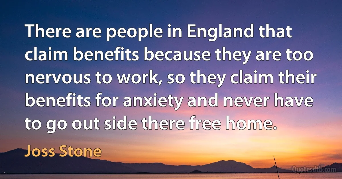 There are people in England that claim benefits because they are too nervous to work, so they claim their benefits for anxiety and never have to go out side there free home. (Joss Stone)