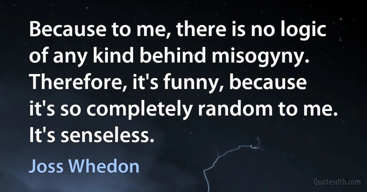 Because to me, there is no logic of any kind behind misogyny. Therefore, it's funny, because it's so completely random to me. It's senseless. (Joss Whedon)