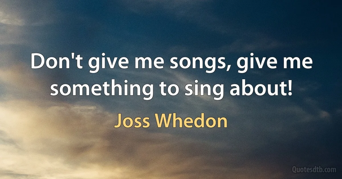 Don't give me songs, give me something to sing about! (Joss Whedon)