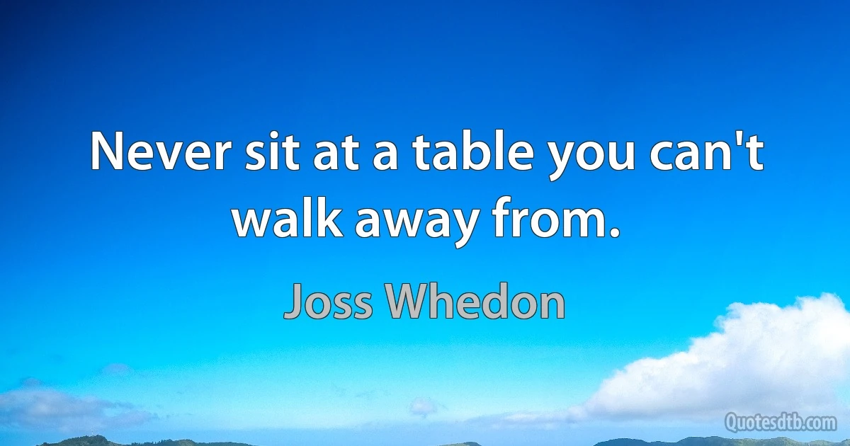 Never sit at a table you can't walk away from. (Joss Whedon)