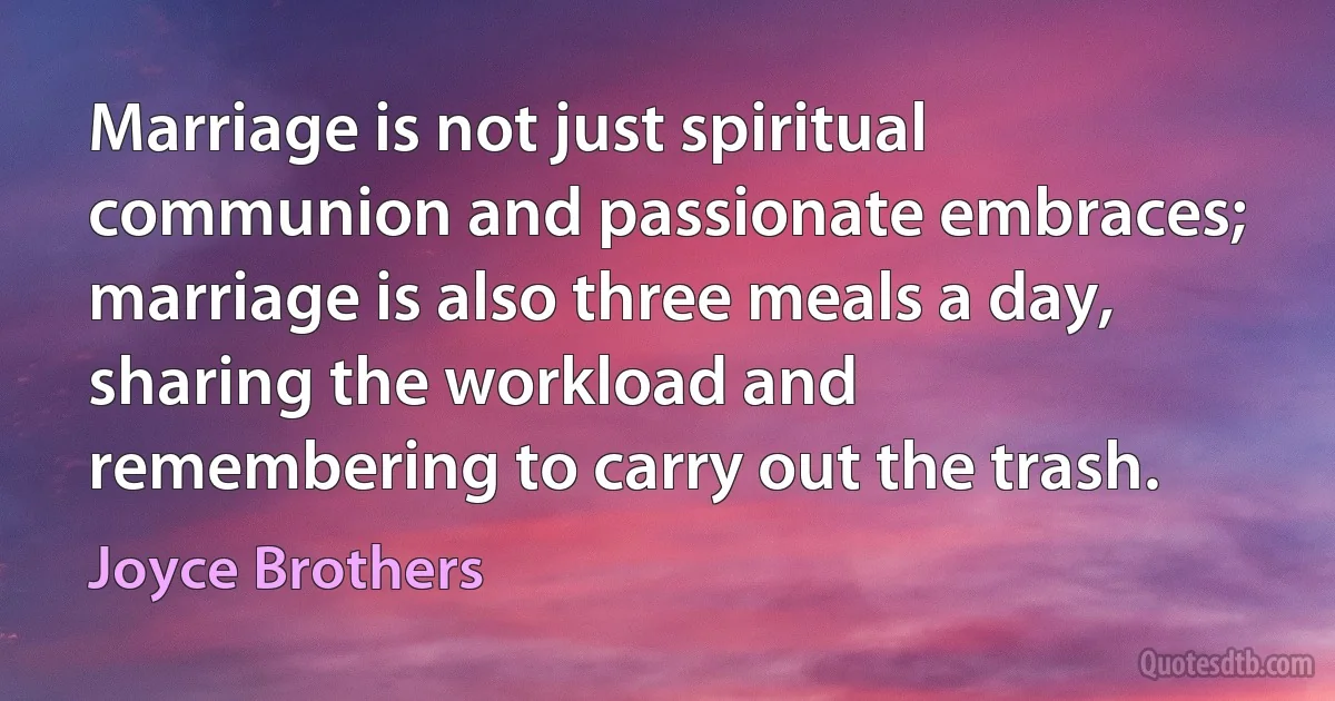 Marriage is not just spiritual communion and passionate embraces; marriage is also three meals a day, sharing the workload and remembering to carry out the trash. (Joyce Brothers)