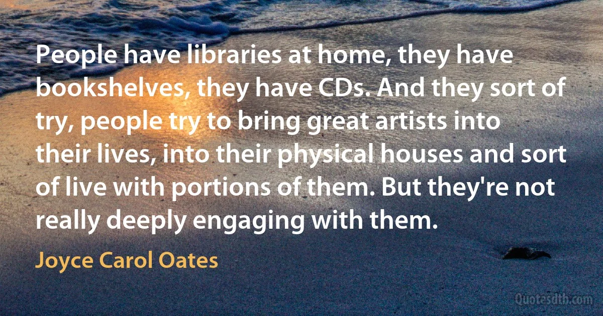 People have libraries at home, they have bookshelves, they have CDs. And they sort of try, people try to bring great artists into their lives, into their physical houses and sort of live with portions of them. But they're not really deeply engaging with them. (Joyce Carol Oates)