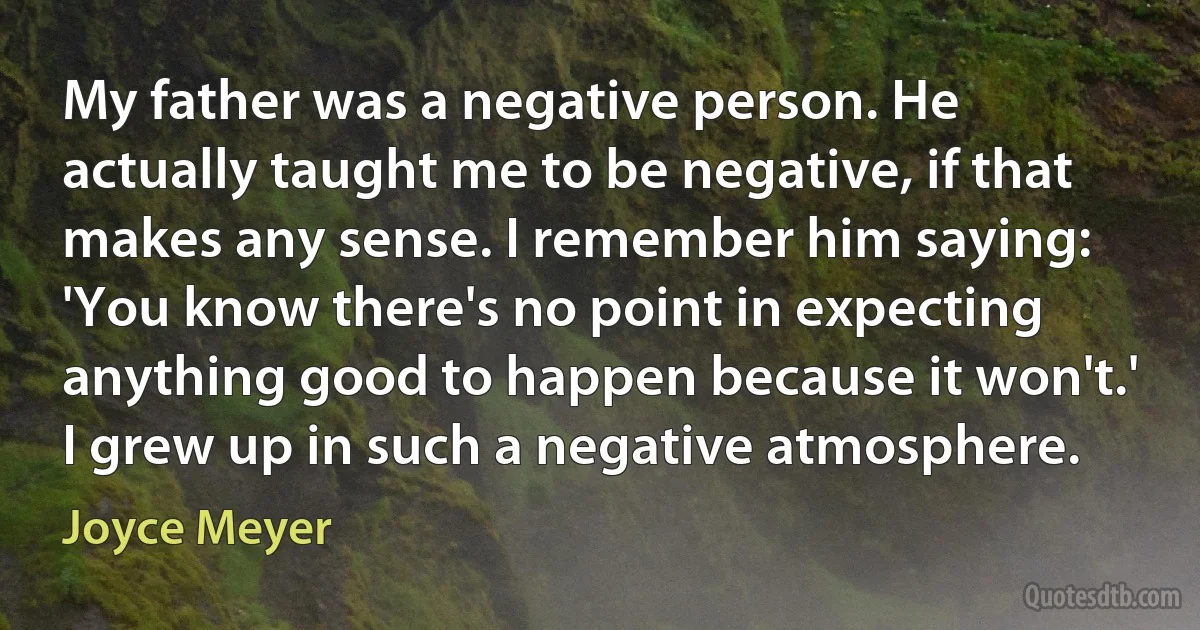 My father was a negative person. He actually taught me to be negative, if that makes any sense. I remember him saying: 'You know there's no point in expecting anything good to happen because it won't.' I grew up in such a negative atmosphere. (Joyce Meyer)