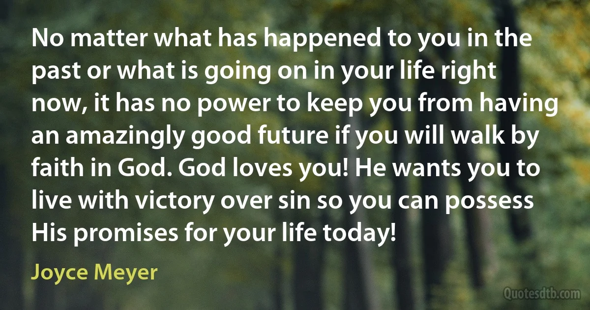 No matter what has happened to you in the past or what is going on in your life right now, it has no power to keep you from having an amazingly good future if you will walk by faith in God. God loves you! He wants you to live with victory over sin so you can possess His promises for your life today! (Joyce Meyer)