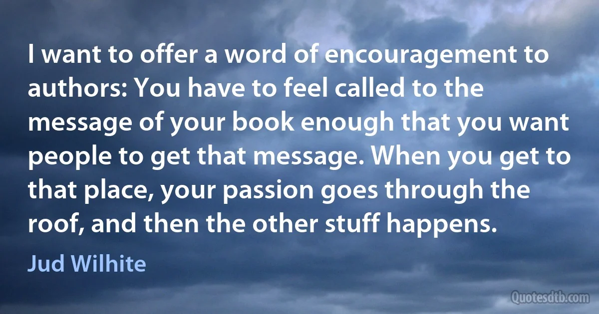 I want to offer a word of encouragement to authors: You have to feel called to the message of your book enough that you want people to get that message. When you get to that place, your passion goes through the roof, and then the other stuff happens. (Jud Wilhite)