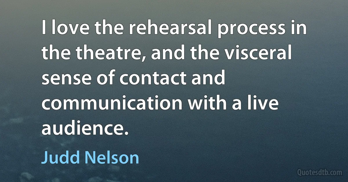 I love the rehearsal process in the theatre, and the visceral sense of contact and communication with a live audience. (Judd Nelson)