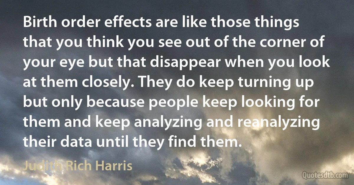 Birth order effects are like those things that you think you see out of the corner of your eye but that disappear when you look at them closely. They do keep turning up but only because people keep looking for them and keep analyzing and reanalyzing their data until they find them. (Judith Rich Harris)