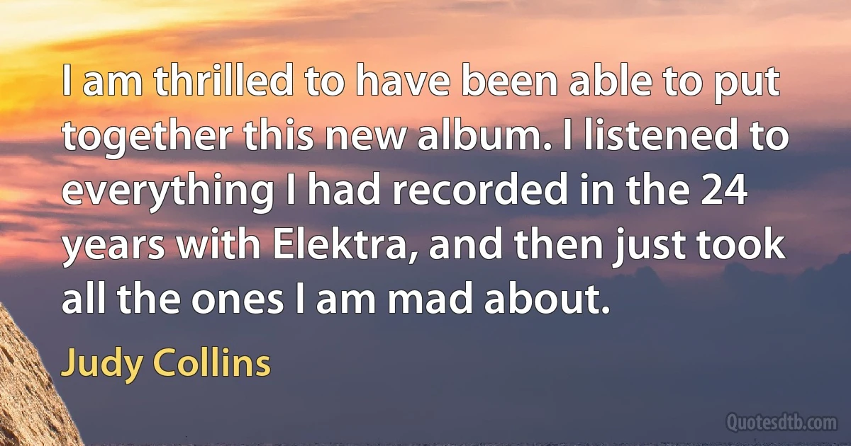 I am thrilled to have been able to put together this new album. I listened to everything I had recorded in the 24 years with Elektra, and then just took all the ones I am mad about. (Judy Collins)