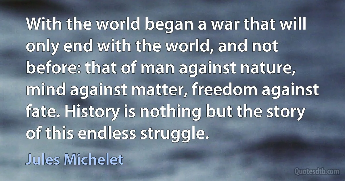 With the world began a war that will only end with the world, and not before: that of man against nature, mind against matter, freedom against fate. History is nothing but the story of this endless struggle. (Jules Michelet)